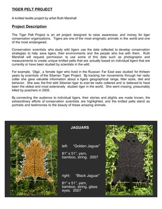 TIGER PELT PROJECT

A knitted textile project by artist Ruth Marshall

Project Description

The Tiger Pelt Project is an art project designed to raise awareness and money for tiger
conservation organizations. Tigers are one of the most enigmatic animals in the world and one
of the most endangered.

Conservation scientists who study wild tigers use the data collected to develop conservation
strategies to help save tigers, their environments and the people who live with them. Ruth
Marshall will request permission to use some of this data such as photographs and
measurements to create unique knitted pelts that are actually based on individual tigers that are
currently or have been studied by scientists in the wild.

For example, ‘Olga’, a female tiger who lived in the Russian Far East was studied for thirteen
years by scientists of the Siberian Tiger Project. By tracking her movements through her radio
collar she gave valuable information about a tigers geographical range, litter sizes, diet and
behavior. She was the first wild Siberian tiger to ever be radio collared and is believed to have
been the oldest and most extensively studied tiger in the world. She went missing, presumably
killed by poachers in 2005.

By connecting the audience to individual tigers, their stories and plights are made known, the
extraordinary efforts of conservation scientists are highlighted, and the knitted pelts stand as
portraits and testimonies to the beauty of these amazing animals.




                                              JAGUARS




                                     left:    “Golden Jaguar”

                                     81” x 51”, yarn,
                                     bamboo, string. 2007




                                     right:     “Black Jaguar”

                                     81” x 51”, yarn,
                                     bamboo, string, glass
                                     eyes. 2007
 