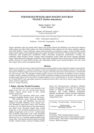 Food Processing Technology Laboratory Report, Modul V, No.4, 2018
1
TEKNOLOGI PENGOLAHAN DAGING DAN IKAN
NUGGET (Gallus domesticus)
Rahma Sagistiva Sari1
Yunika Rahayu2
1)Praktikan TPP Kelompok E Meja 4
2)Asisten LaboratoriumTPP
Laboratorium Teknologi Pengolahan Pangan, Program Studi Teknologi Pangan Universitas Pasundan, Bandung.
E-mail : rahmasagistiva@gmail.com
Praktikum : 4 Mei 2018; Pengumpulan : 10 Mei 2018
Abstrak
Nugget merupakan salah satu produk olahan daging yang dicetak, dimasak dan dibekukan serta terbuat dari campuran
daging giling yang diberi bahan pelapis atau tanpa penambahan bahan makanan lain dan bahan tambahan makanan
yang telah diizinkan. Tujuan pembuatan nugget untuk mengetahui cara pembuatan nugget, untuk diversifikasi produk
pangan olahan daging, untuk memperpanjang umur simpan, menambah nilai ekonomis. Prinsip pembuatan nugget yaitu
berdasarkan pada penghancuran, penambahan bumbu, pencetakan, pengukusan, pembentukan, breading, dan
pembekuan terjadi koagulasi protein sehingga terjadi peningkatan butiran lemak oleh protein sehingga dihasilkan
nugget. Berdasarkan hasil pengamatan pembuatan nugget dapat disimpulkan bahwa dengan basis 200 gramdidapatkan
produk sebanyak 272 gram (94,85%) dengan sifat organoleptik meliputi warna kuning kecoklatan, rasa asin, aroma
khas nugget, tekstur renyah, kenampakan menarik.
Abstract
Nugget is one of the processed, cooked and frozen processed meat products and is made froma mixture of ground meat
with coating ingredients or without the addition of other food ingredients and food additives that have been allowed.
The purpose of making nugget to know how to make nuggets,to diversify meat processed food products,to extend shelf
life, add economic value. The principle of making nugget is based on the destruction, the addition of spices, printing,
steaming, forming, breading, and freezing occurs protein coagulation resulting in increased fat granules by the protein
resulting nugget. Based on the observation of nugget making, it can be concluded that on the basis of 200 gram, there
are 272 gram (94,85%) with organoleptic properties including brownish yellow, salty flavor, typical nugget aroma, crisp
texture, attractive appearance.
Keyword : Nugget, Breading
1. Bahan, Alat dan Metode Percobaan
Pada percobaan ini, bahan yang digunakan yaitu
daging ayam, telur, roti, susu, bawang putih, bawang
bombay, sukrosa, garam, merica, es batu, tepung
tapioka, tepung panir.
Peralatan yang digunakan adalah pisau, wadah,
timbangan, penggiling, kompor, freezer, wajan, loyang..
Pada pembuatan nugget mula-mula menyiapkan
daging ayam yang telah dipisahkan dari kulit dan
tulangnya kemudian ditimbang sesuai dengan basis.
Lalu menimbang bahan-bahan lainnya. Roti direndam
ke dalam susu cair. Bahan-bahan di hancurkan dengan
cara diulek secara bersamaan hingga halus kecuali
daging dan es batu. Kemudian daging ayamdan es batu
digiling menggunakan food processor, setelah daging
halus kemudian bahan-bahan yang sudah dihaluskan
dan roti yang telah direndam oleh susu di campurkan ke
dalam food processor kemudian digiling kembali hingga
sangat halus. Lalu adonan dicetak ke dalam loyang lalu
di kukus. Setelah di kukus, adonan di timbang terlebih
dahulu lalu dipotong-potong. Selanjutnya dilakukan
pelapisan menggunakan telur, terigu dan tepung panir.
Setelah itu dilakukan pendinginan di dalam lemari
pendingin. Lalu setelah dilakukan pendinginan
dilakukan penimbangan kembali. Kemudian dilanjutkan
dengan pengamatan organoleptik dan perhitungan
menggunakan rumus :
Keterangan :
W breading = Berat breading/pelapisan (gram)
Wsblm breading=Berat bahan sebelumpelapisan (gram)
Wstlh breading = Berat bahan setelah pelapisan (gram)
W basis = Berat basis (gram)
W breading = Wsetelah breading – Wsebelum breading
% Produk=
Wstlh breading
Wbreading+ W basis
× 100
 