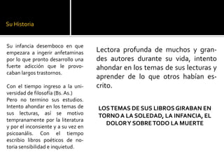 Su Historia

Su infancia desemboco en que
empezara a ingerir anfetaminas
por lo que pronto desarrollo una
fuerte adicción que le provocaban largos trastornos.
Con el tiempo ingreso a la universidad de filosofía (Bs. As.)
Pero no termino sus estudios.
Intento ahondar en los temas de
sus lecturas, así se motivo
tempranamente por la literatura
y por el inconsiente y a su vez en
psicoanális. Con el tiempo
escribio libros poéticos de notoria sensibilidad e inquietud.

Lectora profunda de muchos y grandes autores durante su vida, intento
ahondar en los temas de sus lecturas y
aprender de lo que otros habían escrito.
LOS TEMAS DE SUS LIBROS GIRABAN EN
TORNO A LA SOLEDAD, LA INFANCIA, EL
DOLOR Y SOBRE TODO LA MUERTE

 