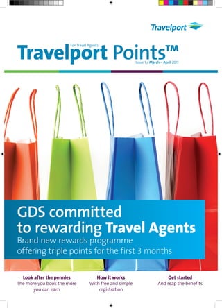 Travelport Points™
                       For Travel Agents



                                                         Issue 1 ⁄ March – April 2011




GDS committed
to rewarding Travel Agents
Brand new rewards programme
offering triple points for the first 3 months

  Look after the pennies             How it works                           Get started
The more you book the more        With free and simple                 And reap the benefits
       you can earn                   registration
 