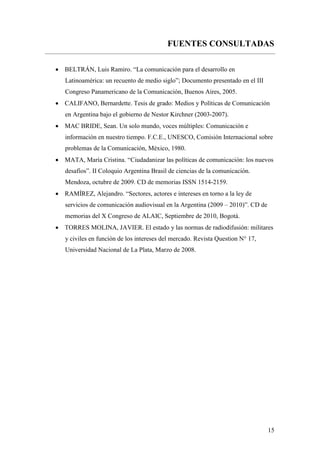 15
FUENTES CONSULTADAS
 BELTRÁN, Luis Ramiro. “La comunicación para el desarrollo en
Latinoamérica: un recuento de medio siglo”; Documento presentado en el III
Congreso Panamericano de la Comunicación, Buenos Aires, 2005.
 CALIFANO, Bernardette. Tesis de grado: Medios y Políticas de Comunicación
en Argentina bajo el gobierno de Nestor Kirchner (2003-2007).
 MAC BRIDE, Sean. Un solo mundo, voces múltiples: Comunicación e
información en nuestro tiempo. F.C.E., UNESCO, Comisión Internacional sobre
problemas de la Comunicación, México, 1980.
 MATA, María Cristina. “Ciudadanizar las políticas de comunicación: los nuevos
desafíos”. II Coloquio Argentina Brasil de ciencias de la comunicación.
Mendoza, octubre de 2009. CD de memorias ISSN 1514-2159.
 RAMÍREZ, Alejandro. “Sectores, actores e intereses en torno a la ley de
servicios de comunicación audiovisual en la Argentina (2009 – 2010)”. CD de
memorias del X Congreso de ALAIC, Septiembre de 2010, Bogotá.
 TORRES MOLINA, JAVIER. El estado y las normas de radiodifusión: militares
y civiles en función de los intereses del mercado. Revista Question N° 17,
Universidad Nacional de La Plata, Marzo de 2008.
 