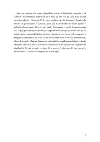 8
Bajo este accionar los grupos oligopólicos coartan la libertad de expresión y el
derecho a la información expresados en el Pacto de San José de Costa Rica, al cual
Argentina adscribe. El artículo 13 del pacto proclama para los hombres el derecho a la
libertad de pensamiento y expresión, junto con la posibilidad de buscar, recibir y
difundir informaciones e ideas de toda índole. Sin importar el medio de comunicación
que se elija para ejercer este derecho, no se podrá establecer censura previa sino que se
estará sujeto a responsabilidades ulteriores. Sumado a esto, no se podrá restringir o
bloquear la canalización de ideas ya sea por la obstrucción de vías de comunicación,
abuso de controles oficiales, frecuencias radioeléctricas, papel para periódicos, o demás
elementos utilizados para la difusión de información. Cabe destacar que se prohíbe la
distribución de todo mensaje en favor de la guerra, el odio (sea del tipo que sea),
incitaciones a la violencia o cualquier otra acción ilegal.
 