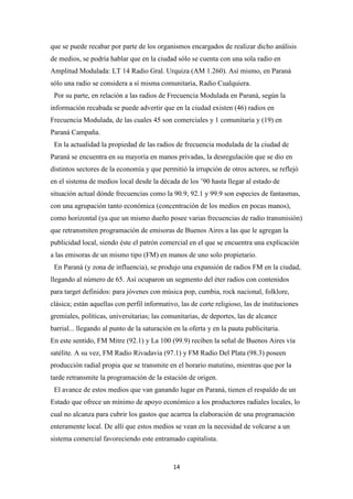 14
que se puede recabar por parte de los organismos encargados de realizar dicho análisis
de medios, se podría hablar que en la ciudad sólo se cuenta con una sola radio en
Amplitud Modulada: LT 14 Radio Gral. Urquiza (AM 1.260). Así mismo, en Paraná
sólo una radio se considera a sí misma comunitaria, Radio Cualquiera.
Por su parte, en relación a las radios de Frecuencia Modulada en Paraná, según la
información recabada se puede advertir que en la ciudad existen (46) radios en
Frecuencia Modulada, de las cuales 45 son comerciales y 1 comunitaria y (19) en
Paraná Campaña.
En la actualidad la propiedad de las radios de frecuencia modulada de la ciudad de
Paraná se encuentra en su mayoría en manos privadas, la desregulación que se dio en
distintos sectores de la economía y que permitió la irrupción de otros actores, se reflejó
en el sistema de medios local desde la década de los ’90 hasta llegar al estado de
situación actual dónde frecuencias como la 90.9, 92.1 y 99.9 son especies de fantasmas,
con una agrupación tanto económica (concentración de los medios en pocas manos),
como horizontal (ya que un mismo dueño posee varias frecuencias de radio transmisión)
que retransmiten programación de emisoras de Buenos Aires a las que le agregan la
publicidad local, siendo éste el patrón comercial en el que se encuentra una explicación
a las emisoras de un mismo tipo (FM) en manos de uno solo propietario.
En Paraná (y zona de influencia), se produjo una expansión de radios FM en la ciudad,
llegando al número de 65. Así ocuparon un segmento del éter radios con contenidos
para target definidos: para jóvenes con música pop, cumbia, rock nacional, folklore,
clásica; están aquellas con perfil informativo, las de corte religioso, las de instituciones
gremiales, políticas, universitarias; las comunitarias, de deportes, las de alcance
barrial... llegando al punto de la saturación en la oferta y en la pauta publicitaria.
En este sentido, FM Mitre (92.1) y La 100 (99.9) reciben la señal de Buenos Aires vía
satélite. A su vez, FM Radio Rivadavia (97.1) y FM Radio Del Plata (98.3) poseen
producción radial propia que se transmite en el horario matutino, mientras que por la
tarde retransmite la programación de la estación de origen.
El avance de estos medios que van ganando lugar en Paraná, tienen el respaldo de un
Estado que ofrece un mínimo de apoyo económico a los productores radiales locales, lo
cual no alcanza para cubrir los gastos que acarrea la elaboración de una programación
enteramente local. De allí que estos medios se vean en la necesidad de volcarse a un
sistema comercial favoreciendo este entramado capitalista.
 