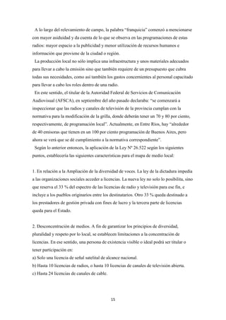 15
A lo largo del relevamiento de campo, la palabra “franquicia” comenzó a mencionarse
con mayor asiduidad y da cuenta de lo que se observa en las programaciones de estas
radios: mayor espacio a la publicidad y menor utilización de recursos humanos e
información que proviene de la ciudad o región.
La producción local no sólo implica una infraestructura y unos materiales adecuados
para llevar a cabo la emisión sino que también requiere de un presupuesto que cubra
todas sus necesidades, como así también los gastos concernientes al personal capacitado
para llevar a cabo los roles dentro de una radio.
En este sentido, el titular de la Autoridad Federal de Servicios de Comunicación
Audiovisual (AFSCA), en septiembre del año pasado declaraba: “se comenzará a
inspeccionar que las radios y canales de televisión de la provincia cumplan con la
normativa para la modificación de la grilla, donde deberán tener un 70 y 80 por ciento,
respectivamente, de programación local”. Actualmente, en Entre Ríos, hay “alrededor
de 40 emisoras que tienen en un 100 por ciento programación de Buenos Aires, pero
ahora se verá que se dé cumplimiento a la normativa correspondiente”.
Según lo anterior entonces, la aplicación de la Ley Nº 26.522 según los siguientes
puntos, establecería las siguientes características para el mapa de medio local:
1. En relación a la Ampliación de la diversidad de voces. La ley de la dictadura impedía
a las organizaciones sociales acceder a licencias. La nueva ley no solo lo posibilita, sino
que reserva el 33 % del espectro de las licencias de radio y televisión para ese fin, e
incluye a los pueblos originarios entre los destinatarios. Otro 33 % queda destinado a
los prestadores de gestión privada con fines de lucro y la tercera parte de licencias
queda para el Estado.
2. Desconcentración de medios. A fin de garantizar los principios de diversidad,
pluralidad y respeto por lo local, se establecen limitaciones a la concentración de
licencias. En ese sentido, una persona de existencia visible o ideal podrá ser titular o
tener participación en:
a) Solo una licencia de señal satelital de alcance nacional.
b) Hasta 10 licencias de radios, o hasta 10 licencias de canales de televisión abierta.
c) Hasta 24 licencias de canales de cable.
 