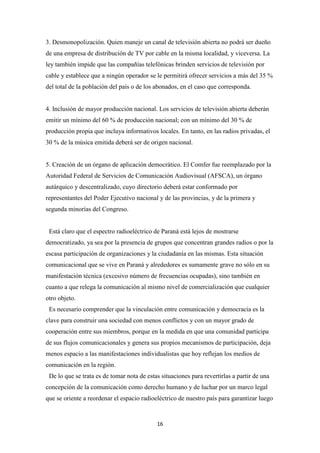 16
3. Desmonopolización. Quien maneje un canal de televisión abierta no podrá ser dueño
de una empresa de distribución de TV por cable en la misma localidad, y viceversa. La
ley también impide que las compañías telefónicas brinden servicios de televisión por
cable y establece que a ningún operador se le permitirá ofrecer servicios a más del 35 %
del total de la población del país o de los abonados, en el caso que corresponda.
4. Inclusión de mayor producción nacional. Los servicios de televisión abierta deberán
emitir un mínimo del 60 % de producción nacional; con un mínimo del 30 % de
producción propia que incluya informativos locales. En tanto, en las radios privadas, el
30 % de la música emitida deberá ser de origen nacional.
5. Creación de un órgano de aplicación democrático. El Comfer fue reemplazado por la
Autoridad Federal de Servicios de Comunicación Audiovisual (AFSCA), un órgano
autárquico y descentralizado, cuyo directorio deberá estar conformado por
representantes del Poder Ejecutivo nacional y de las provincias, y de la primera y
segunda minorías del Congreso.
Está claro que el espectro radioeléctrico de Paraná está lejos de mostrarse
democratizado, ya sea por la presencia de grupos que concentran grandes radios o por la
escasa participación de organizaciones y la ciudadanía en las mismas. Esta situación
comunicacional que se vive en Paraná y alrededores es sumamente grave no sólo en su
manifestación técnica (excesivo número de frecuencias ocupadas), sino también en
cuanto a que relega la comunicación al mismo nivel de comercialización que cualquier
otro objeto.
Es necesario comprender que la vinculación entre comunicación y democracia es la
clave para construir una sociedad con menos conflictos y con un mayor grado de
cooperación entre sus miembros, porque en la medida en que una comunidad participa
de sus flujos comunicacionales y genera sus propios mecanismos de participación, deja
menos espacio a las manifestaciones individualistas que hoy reflejan los medios de
comunicación en la región.
De lo que se trata es de tomar nota de estas situaciones para revertirlas a partir de una
concepción de la comunicación como derecho humano y de luchar por un marco legal
que se oriente a reordenar el espacio radioeléctrico de nuestro país para garantizar luego
 
