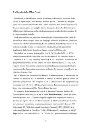 18
5. a Situación de las FM en Paraná
Actualmente en Paraná hay un total de 64 emisoras de Frecuencia Modulada, de las
cuales, 39 logran llegar a toda la ciudad, mientras que las 25 restantes no consiguen
cubrir con su alcance a la totalidad de la Capital Provincial. Esto último, es producto de
diversos factores, como por ejemplo: el corto alcance, los desniveles del terreno y los
edificios, pero básicamente por las interferencias con otras radios locales, zonales o de
la vecina ciudad de Santa Fe.
Desde un organismo que solicitó no ser mencionado, reconocieron que las radios de
Paraná están habilitadas para contar con un equipo transmisor de 300 watts, con lo cual
tendrían una cobertura aproximada de 28 km a la redonda. Sin embargo, muchas de las
emisoras instaladas cuentan con transmisores más potentes, con lo que superan
ampliamente dicho límite, llegando en algunos casos a los 50 km o más.
Cabe indicar que la norma técnica del Servicio de FM (Resolución Nº 142 SC/96)
establece una marcada diferenciación entre las estaciones de alta y mediana potencia
(categorías A, B, C y D) y las de baja potencia (E, F y G), en cuanto a la reducción del
área primaria de servicio de estas últimas con radios máximos de sólo 5, 3 y 1,5 Km,
respectivamente. Esto permite asignar mayor cantidad de estas estaciones al reducirse
notoriamente las distancias de compartición (reducción del contorno protegido y de las
relaciones de protección).
Así, el Régimen de Normalización (Decreto 310/98) contempla la adjudicación de
licencias de Servicios de FM mediante el llamado a concurso público cuando las
estaciones corresponden a las categorías A, B, C y D con radios del área primaria de
servicio de hasta 64, 50, 43 y 25 Km, respectivamente. Las estaciones que se concursan
deben estar contenidas en el Plan Técnico Básico Nacional.
Por otra parte, desde la delegación local de la Autoridad Federal de Servicios de
Comunicación Audiovisual (AFSCA), su titular Néstor Rodríguez, reveló que de las
emisoras privadas, sólo 18 cuentan con permisos precarios -ninguna con licencia- a
pesar de que algunas están al aire desde hace cerca de 30 años. Mientras que las radios
universitarias y comunitarias poseen una autorización para transmitir; ellas son: FM
Universidad 105.7 de la Universidad Tecnológica Nacional (UTN); FM 100.3 de la
Universidad Nacional de Entre Ríos (UNER), FM Baxada 93.1, que junto a la AM LT
14 pertenecen a las Radios Públicas; FM Corazón 104.1 perteneciente al Arzobispado,
 