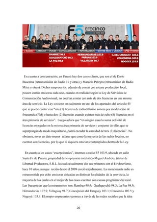 20
En cuanto a concentración, en Paraná hay dos casos claros, que son el de Darío
Buscema (retransmisión de Radio 10 y otras) y Marcelo Pereyra (retrasmisión de Radio
Mitre y otras). Dichos empresarios, además de contar con escasa producción local,
poseen cuatro emisoras cada uno, cuando en realidad según la Ley de Servicios de
Comunicación Audiovisual, no podrían contar con más de dos licencias en una misma
área de servicio. La Ley sostiene textualmente en uno de los apartados del artículo 45
que se puede contar con “una (1) licencia de radiodifusión sonora por modulación de
frecuencia (FM) o hasta dos (2) licencias cuando existan más de ocho (8) licencias en el
área primaria de servicio”. Luego aclara que “en ningún caso la suma del total de
licencias otorgadas en la misma área primaria de servicio o conjunto de ellas que se
superpongan de modo mayoritario, podrá exceder la cantidad de tres (3) licencias”. No
obstante, no es un dato menor aclarar que como la mayoría de las radios locales, no
cuentan con licencias, por lo que ni siquiera estarían contempladas dentro de la Ley.
En cuanto a los casos “excepcionales”, tenemos a radio F5 103.9, ubicada en calle
Santa Fe de Paraná, propiedad del empresario mediático Miguel Audicio, titular de
Libertad Productora, S.R.L. la cual casualmente dio sus primeros con el kirchnerismo,
hace 10 años, aunque recién desde el 2009 creció rápidamente. La mencionada radio es
retransmitida por ocho emisoras ubicadas en distintas localidades de la provincia, la
mayoría de las cuales en el mejor de los casos cuentan con escasa programación local.
Las frecuencias que la retransmiten son: Ramírez 98.9; Gualeguychú 98.3; La Paz 98.9;
Hernandarias 107.9; Villaguay 98.7; Concepción del Uruguay 103.1; Concordia 107.5 y
Nogoyá 103.9. El propio empresario reconoce a través de las redes sociales que la idea
 