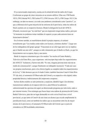 22
El ya mencionado empresario, cuenta con la mitad del total de radios de Crespo.
Conforman un grupo de cinco emisoras en un mismo edificio. Ellas son: FM Pasión
103.9, FM Libertad 98.3, FM Latina 97.5, FM Universo 105.5 y FM Crespo 101.9. Sin
embargo, un dato no menor y en todo caso podemos considerarlo como “positivo”, es
que a diferencia de la gran mayoría de las emisoras de la provincia, todas las radios de
Huck cuentan con su respectiva licencia. Desde la delegación local del AFSCA
(Paraná), reconocen que “no está bien” que un empresario tenga tantas radios, pero por
“el momento no podemos tomar medidas al respecto ya que cada emisora tiene un
licenciatario distinto”.
En el mismo sentido, se manifestaron desde la propia empresa, al sostener
textualmente que “Los medios están todos con licencia y distintos dueños”. Luego uno
de los trabajadores del grupo agregó: “Funcionan en un sólo lugar pero eso no implica
que el dueño sea uno sólo”, aunque se sabe claramente que el dueño es Huck, ya que los
licenciatarios son su esposa, hijos y una nuera.
Desde la empresa comentaron que a los medios “los nuclea el Centro Radial y
Televisivo de Entre Ríos, cuyo organismo está inscripto bajo todos los requerimientos
del AFSCA” Aclararon y fueron más allá: “Es más, ninguna persona tiene más de un
medio de comunicación”, aunque finalmente un trabajador reconoció: “Cada uno saca
sus propias conclusiones, pero a los efectos legales se cumplen todos los requerimientos
de la Ley”. Cabe destacar que en el citado Centro, también funciona Canal 6 Entre Ríos
TV (de aire), el semanario El Observador del Litoral y su respectivo sitio digital, todos
propiedad directa e indirectamente del empresario crespense.
Incluso dichos medios se auto potencian y auspician, dándole lugar a las distintas
transmisiones radiales en el espacio televisivo, para bifurcar la audiencia
subministrando las opciones de seguir un determinado programa por televisión, radio o
por internet mismo. Una estrategia que busca hacer una cadena de promoción del Centro
Radial Televisivo, para dar un lugar destacable no solo a nivel local sino a nivel
provincial, ya que tanto el Canal 6 de aire tiene un alcance que excede ampliamente la
jurisdicción local, como así también las radios que se encuentran entre las de mayor
alcance de la provincia y el semanario El Observador del Litoral, que se jacta de
extenderse en 200 localidades entrerrianas.
 