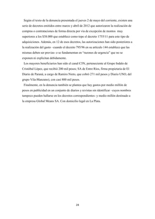 24
Según el texto de la denuncia presentada el jueves 2 de mayo del corriente, existen una
serie de decretos emitidos entre marzo y abril de 2012 que autorizaron la realización de
compras o contrataciones de forma directa por vía de excepción de montos muy
superiores a los $38.000 que establece como tope el decreto 1755/11 para este tipo de
adquisiciones. Además, en 12 de esos decretos, las autorizaciones han sido posteriores a
la realización del gasto –cuando el decreto 795/96 en su artículo 144 establece que las
mismas deben ser previas- o se fundamentan en “razones de urgencia” que no se
exponen ni explicitan debidamente.
Los mayores beneficiarios han sido el canal C5N, perteneciente al Grupo Indalo de
Cristóbal López, que recibió 200 mil pesos; SA de Entre Ríos, firma propietaria de El
Diario de Paraná, a cargo de Ramiro Nieto, que cobró 271 mil pesos y Diario UNO, del
grupo Vila-Manzano), con casi 800 mil pesos.
Finalmente, en la denuncia también se plantea que hay gastos por medio millón de
pesos en publicidad en un conjunto de diarios y revistas sin identificar –cuyos nombres
tampoco pueden hallarse en los decretos correspondientes- y medio millón destinado a
la empresa Global Means SA. Con domicilio legal en La Plata.
 