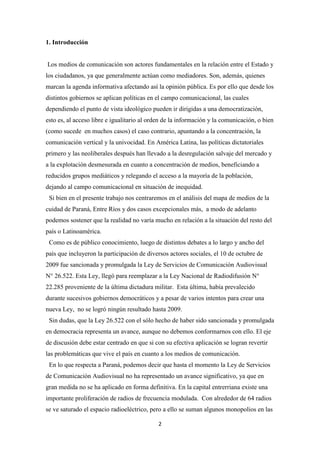 2
1. Introducción
Los medios de comunicación son actores fundamentales en la relación entre el Estado y
los ciudadanos, ya que generalmente actúan como mediadores. Son, además, quienes
marcan la agenda informativa afectando así la opinión pública. Es por ello que desde los
distintos gobiernos se aplican políticas en el campo comunicacional, las cuales
dependiendo el punto de vista ideológico pueden ir dirigidas a una democratización,
esto es, al acceso libre e igualitario al orden de la información y la comunicación, o bien
(como sucede en muchos casos) el caso contrario, apuntando a la concentración, la
comunicación vertical y la univocidad. En América Latina, las políticas dictatoriales
primero y las neoliberales después han llevado a la desregulación salvaje del mercado y
a la explotación desmesurada en cuanto a concentración de medios, beneficiando a
reducidos grupos mediáticos y relegando el acceso a la mayoría de la población,
dejando al campo comunicacional en situación de inequidad.
Si bien en el presente trabajo nos centraremos en el análisis del mapa de medios de la
cuidad de Paraná, Entre Ríos y dos casos excepcionales más, a modo de adelanto
podemos sostener que la realidad no varía mucho en relación a la situación del resto del
país o Latinoamérica.
Como es de público conocimiento, luego de distintos debates a lo largo y ancho del
país que incluyeron la participación de diversos actores sociales, el 10 de octubre de
2009 fue sancionada y promulgada la Ley de Servicios de Comunicación Audiovisual
N° 26.522. Esta Ley, llegó para reemplazar a la Ley Nacional de Radiodifusión N°
22.285 proveniente de la última dictadura militar. Esta última, había prevalecido
durante sucesivos gobiernos democráticos y a pesar de varios intentos para crear una
nueva Ley, no se logró ningún resultado hasta 2009.
Sin dudas, que la Ley 26.522 con el sólo hecho de haber sido sancionada y promulgada
en democracia representa un avance, aunque no debemos conformarnos con ello. El eje
de discusión debe estar centrado en que si con su efectiva aplicación se logran revertir
las problemáticas que vive el país en cuanto a los medios de comunicación.
En lo que respecta a Paraná, podemos decir que hasta el momento la Ley de Servicios
de Comunicación Audiovisual no ha representado un avance significativo, ya que en
gran medida no se ha aplicado en forma definitiva. En la capital entrerriana existe una
importante proliferación de radios de frecuencia modulada. Con alrededor de 64 radios
se ve saturado el espacio radioeléctrico, pero a ello se suman algunos monopolios en las
 