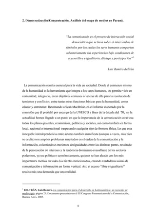 4
2. Democratización/Concentración. Análisis del mapa de medios en Paraná.
“La comunicación es el proceso de interacción social
democrática que se basa sobre el intercambio de
símbolos por los cuales los seres humanos comparten
voluntariamente sus experiencias bajo condiciones de
acceso libre e igualitario, diálogo y participación”1
Luis Ramiro Beltrán
La comunicación resulta esencial para la vida en sociedad. Desde el comienzo mismo
de la humanidad es la herramienta que integra a los seres humanos, les permite vivir en
comunidad, integrarse, crear objetivos comunes o valerse de ella para la resolución de
tensiones y conflictos, entre tantas otras funciones básicas para la humanidad, como
educar y entretener. Retomando a Sean MacBride, en el informe elaborado por la
comisión que él presidió por encargo de la UNESCO a fines de la década del ‘70, en la
actualidad hemos llegado a un punto en que la importancia de la comunicación atraviesa
todos los planos posibles, económicos, políticos y sociales, así como también en forma
local, nacional e internacional traspasando cualquier tipo de frontera física. Lo que esta
innegable interdependencia entre actores también manifiesta (aunque a veces, más bien
se oculta) son amplios problemas suscitados en el orden de la comunicación y la
información, avizorándose crecientes desigualdades entre las distintas partes, resultado
de la persecución de intereses y la tendencia dominante-avasallante de los sectores
poderosos, ya sea política o económicamente, quienes se han alzado con los más
importantes medios en todos los niveles mencionados, creando verdaderas usinas de
comunicación e información en forma vertical. Así, el acceso “libre e igualitario”
resulta más una demanda que una realidad.
1
BELTRÁN, Luis Ramiro. La comunicación para el desarrollo en Latinoamérica: un recuento de
medio siglo; página 21. Documento presentado en el III Congreso Panamericano de la Comunicación,
Buenos Aires, 2005.
 