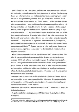 Con todo esto es que los autores concluyen que el primer paso para evitar la
concentración monopólica es evitar el agrupamiento de medios. Asimismo des-
tacan que esto no significa que medios escritos no se puedan agrupar, pero sí
de que no lo hagan radios y canales, dado que allí estamos hablando de un
espectro limitado de frecuencias. Por último afirman: “ la concentración de me-
dios, con sus efectos y potencialidades oligopólicas y monopólicas, sólo es evi-
table y combatible con el establecimiento de reglas precisas, estrictas y equili-
bradas para la asignación de frecuencias y permisos de radios y muy en espe-
cial de canales de TV (…) En esa línea no parece aconsejable dejar únicamen-
te en manos del gobierno de turno la administración de estos instrumentos. de-
bería existir un organismo, extra gobierno, que administrara estos bienes de la
sociedad. (…) No puede ser un organismo manejado desde el poder político,
pero tampoco estar dominado por un sinnúmero de ´sellos` con autoproclama-
das representatividades”.13
De esta manera se evitaría el manejo discrecional
de los medios por parte de unos pocos, y se democratizaría notablemente el
espectro radiovisual.
Para poder establecer el grado de concentración/democratización de los me-
dios de comunicación audiovisuales de Entre Ríos no tuvimos parámetros
exactos, debido a la falta de información respecto de los licenciatarios de los
medios. Trabajamos entonces alrededor de tres fuentes: los mapas brindados
por la cátedra, el listado (incompleto) de la AFSCA, y los medios que aparecen
en los boletines oficiales del gobierno provincial como beneficiarios de pauta
oficial. Por tanto que se trata de conclusiones inferidas a partir de un juego bas-
tante exhaustivo de relaciones.
Siguiendo los conceptos más arriba desarrollados podríamos deducir, a partir
de los apellidos o razones sociales obtenidos del reparto de pautas detallado
en los boletines oficiales y de los cuadros de medios, determinar que hay con-
centración en variados casos, a saber:
-Alejandro David Usatinsky: recibe pautas por Canal 11 de Paraná y Canal 5 de
Colonia Avellaneda.
-Jorge Carlos Ballay: recibe pautas por FM Sonika de Chajarí y Radio 24 de
Concordia.
13
MASTRINI, Guillermo & BECERRA, Martín. Periodistas y Magnates. Estructura y concentración de las
industrias culturales en América Latina. Edic. Prometeo. Buenos Aires Julio de 2006. Págs. 23-24
 