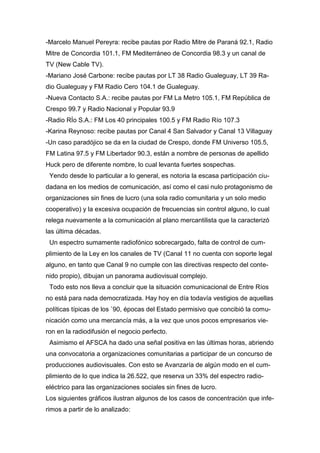 -Marcelo Manuel Pereyra: recibe pautas por Radio Mitre de Paraná 92.1, Radio
Mitre de Concordia 101.1, FM Mediterráneo de Concordia 98.3 y un canal de
TV (New Cable TV).
-Mariano José Carbone: recibe pautas por LT 38 Radio Gualeguay, LT 39 Ra-
dio Gualeguay y FM Radio Cero 104.1 de Gualeguay.
-Nueva Contacto S.A.: recibe pautas por FM La Metro 105.1, FM República de
Crespo 99.7 y Radio Nacional y Popular 93.9
-Radio RÍo S.A.: FM Los 40 principales 100.5 y FM Radio Río 107.3
-Karina Reynoso: recibe pautas por Canal 4 San Salvador y Canal 13 Villaguay
-Un caso paradójico se da en la ciudad de Crespo, donde FM Universo 105.5,
FM Latina 97.5 y FM Libertador 90.3, están a nombre de personas de apellido
Huck pero de diferente nombre, lo cual levanta fuertes sospechas.
Yendo desde lo particular a lo general, es notoria la escasa participación ciu-
dadana en los medios de comunicación, así como el casi nulo protagonismo de
organizaciones sin fines de lucro (una sola radio comunitaria y un solo medio
cooperativo) y la excesiva ocupación de frecuencias sin control alguno, lo cual
relega nuevamente a la comunicación al plano mercantilista que la caracterizó
las última décadas.
Un espectro sumamente radiofónico sobrecargado, falta de control de cum-
plimiento de la Ley en los canales de TV (Canal 11 no cuenta con soporte legal
alguno, en tanto que Canal 9 no cumple con las directivas respecto del conte-
nido propio), dibujan un panorama audiovisual complejo.
Todo esto nos lleva a concluir que la situación comunicacional de Entre Ríos
no está para nada democratizada. Hay hoy en día todavía vestigios de aquellas
políticas típicas de los `90, épocas del Estado permisivo que concibió la comu-
nicación como una mercancía más, a la vez que unos pocos empresarios vie-
ron en la radiodifusión el negocio perfecto.
Asimismo el AFSCA ha dado una señal positiva en las últimas horas, abriendo
una convocatoria a organizaciones comunitarias a participar de un concurso de
producciones audiovisuales. Con esto se Avanzaría de algún modo en el cum-
plimiento de lo que indica la 26.522, que reserva un 33% del espectro radio-
eléctrico para las organizaciones sociales sin fines de lucro.
Los siguientes gráficos ilustran algunos de los casos de concentración que infe-
rimos a partir de lo analizado:
 