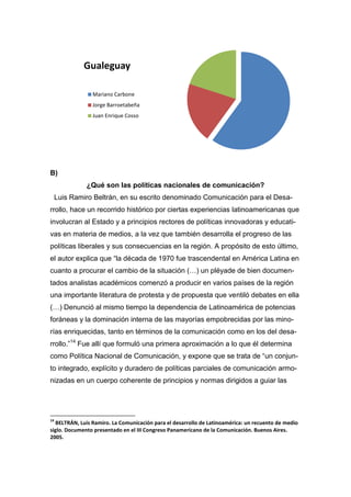 B)
¿Qué son las políticas nacionales de comunicación?
Luis Ramiro Beltrán, en su escrito denominado Comunicación para el Desa-
rrollo, hace un recorrido histórico por ciertas experiencias latinoamericanas que
involucran al Estado y a principios rectores de políticas innovadoras y educati-
vas en materia de medios, a la vez que también desarrolla el progreso de las
políticas liberales y sus consecuencias en la región. A propósito de esto último,
el autor explica que “la década de 1970 fue trascendental en América Latina en
cuanto a procurar el cambio de la situación (…) un pléyade de bien documen-
tados analistas académicos comenzó a producir en varios países de la región
una importante literatura de protesta y de propuesta que ventiló debates en ella
(…) Denunció al mismo tiempo la dependencia de Latinoamérica de potencias
foráneas y la dominación interna de las mayorías empobrecidas por las mino-
rías enriquecidas, tanto en términos de la comunicación como en los del desa-
rrollo.”14
Fue allí que formuló una primera aproximación a lo que él determina
como Política Nacional de Comunicación, y expone que se trata de “un conjun-
to integrado, explícito y duradero de políticas parciales de comunicación armo-
nizadas en un cuerpo coherente de principios y normas dirigidos a guiar las
14
BELTRÁN, Luis Ramiro. La Comunicación para el desarrollo de Latinoamérica: un recuento de medio
siglo. Documento presentado en el III Congreso Panamericano de la Comunicación. Buenos Aires.
2005.
Gualeguay
Mariano Carbone
Jorge Barroetabeña
Juan Enrique Cosso
 