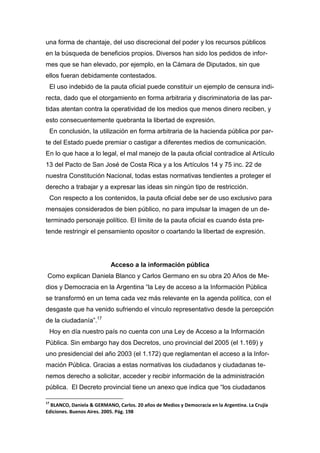 una forma de chantaje, del uso discrecional del poder y los recursos públicos
en la búsqueda de beneficios propios. Diversos han sido los pedidos de infor-
mes que se han elevado, por ejemplo, en la Cámara de Diputados, sin que
ellos fueran debidamente contestados.
El uso indebido de la pauta oficial puede constituir un ejemplo de censura indi-
recta, dado que el otorgamiento en forma arbitraria y discriminatoria de las par-
tidas atentan contra la operatividad de los medios que menos dinero reciben, y
esto consecuentemente quebranta la libertad de expresión.
En conclusión, la utilización en forma arbitraria de la hacienda pública por par-
te del Estado puede premiar o castigar a diferentes medios de comunicación.
En lo que hace a lo legal, el mal manejo de la pauta oficial contradice al Artículo
13 del Pacto de San José de Costa Rica y a los Artículos 14 y 75 inc. 22 de
nuestra Constitución Nacional, todas estas normativas tendientes a proteger el
derecho a trabajar y a expresar las ideas sin ningún tipo de restricción.
Con respecto a los contenidos, la pauta oficial debe ser de uso exclusivo para
mensajes considerados de bien público, no para impulsar la imagen de un de-
terminado personaje político. El límite de la pauta oficial es cuando ésta pre-
tende restringir el pensamiento opositor o coartando la libertad de expresión.
Acceso a la información pública
Como explican Daniela Blanco y Carlos Germano en su obra 20 Años de Me-
dios y Democracia en la Argentina “la Ley de acceso a la Información Pública
se transformó en un tema cada vez más relevante en la agenda política, con el
desgaste que ha venido sufriendo el vínculo representativo desde la percepción
de la ciudadanía”.17
Hoy en día nuestro país no cuenta con una Ley de Acceso a la Información
Pública. Sin embargo hay dos Decretos, uno provincial del 2005 (el 1.169) y
uno presidencial del año 2003 (el 1.172) que reglamentan el acceso a la Infor-
mación Pública. Gracias a estas normativas los ciudadanos y ciudadanas te-
nemos derecho a solicitar, acceder y recibir información de la administración
pública. El Decreto provincial tiene un anexo que indica que “los ciudadanos
17
BLANCO, Daniela & GERMANO, Carlos. 20 años de Medios y Democracia en la Argentina. La Crujía
Ediciones. Buenos Aires. 2005. Pág. 198
 