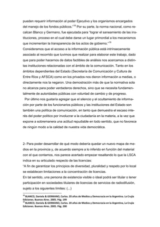 pueden requerir información al poder Ejecutivo y los organismos encargados
del manejo de los fondos públicos.”18
Por su parte, la norma nacional, como re-
calcan Blanco y Germano, fue ejecutada para “lograr el saneamiento de las ins-
tituciones, proceso en el cual debe darse un lugar primordial a los mecanismos
que incrementan la transparencia de los actos de gobierno.”19
Consideramos que el acceso a la información pública está intrínsecamente
asociado al recorrido que tuvimos que realizar para elaborar este trabajo, dado
que para poder hacernos de datos factibles de análisis nos acercamos a distin-
tas instituciones relacionadas con el ámbito de la comunicación. Tanto en los
ámbitos dependientes del Estado (Secretaría de Comunicación y Cultura de
Entre Ríos y AFSCA) como en los privados nos dieron información a medias, o
directamente nos la negaron. Una demostración más de que la normativa sola
no alcanza para poder verdaderos derechos, sino que se necesita fundamen-
talmente de autoridades públicas con voluntad de cambio y de progreso.
Por último nos gustaría agregar que el silencio y el ocultamiento de informa-
ción por parte de los funcionarios públicos y las instituciones del Estado son
también una política de comunicación, en tanto que demuestra el escaso inte-
rés del poder político por involucrar a la ciudadanía en la materia, a la vez que
expone a sobremanera una actitud repudiable en todo sentido, que no favorece
de ningún modo a la calidad de nuestra vida democrática.
2- Para poder desarrollar de qué modo debería quedar un nuevo mapa de me-
dios en la provincia y, de acuerdo siempre a lo inferido en función del material
con el que contamos, nos parece acertado empezar resaltando lo que la LSCA
indica en su articulado respecto de las licencias:
“A fin de garantizar los principios de diversidad, pluralidad y respeto por lo local
se establecen limitaciones a la concentración de licencias.
En tal sentido, una persona de existencia visible o ideal podrá ser titular o tener
participación en sociedades titulares de licencias de servicios de radiodifusión,
sujeto a los siguientes límites: (...)
18
BLANCO, Daniela & GERMANO, Carlos. 20 años de Medios y Democracia en la Argentina. La Crujía
Ediciones. Buenos Aires. 2005. Pág. 199
19
BLANCO, Daniela & GERMANO, Carlos. 20 años de Medios y Democracia en la Argentina, La Crujía
Ediciones. Buenos Aires. 2005. Pág. 200
 