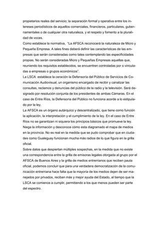 propietarios reales del servicio; la separación formal y operativa entre los in-
tereses periodísticos de aquellos comerciales, financieros, particulares, guber-
namentales o de cualquier otra naturaleza, y el respeto y fomento a la plurali-
dad de voces.
Como establece la normativa, “La AFSCA reconocerá la naturaleza de Micro y
Pequeña Empresa. A tales fines deberá definir las características de las em-
presas que serán consideradas como tales contemplando las especificidades
propias. No serán consideradas Micro y Pequeñas Empresas aquellas que,
reuniendo los requisitos establecidos, se encuentren controladas por o vincula-
das a empresas o grupos económicos”.
La LSCA establece la ceración la Defensoría del Público de Servicios de Co-
municación Audiovisual, un organismo encargado de recibir y canalizar las
consultas, reclamos y denuncias del público de la radio y la televisión. Será de-
signado por resolución conjunta de los presidentes de ambas Cámaras. En el
caso de Entre Ríos, la Defensoría del Público no funciona acorde a lo estipula-
do por la ley.
La AFSCA es un órgano autárquico y descentralizado, que tiene como función
la aplicación, la interpretación y el cumplimiento de la ley. En el caso de Entre
Ríos no se garantizan ni siquiera los principios básicos que promueve la ley.
Niega la información y desconoce cómo esta diagramado el mapa de medios
en la provincia. No es real en la medida que se pudo comprobar que en ciuda-
des como Gualeguay funcionan mucha más radios de lo que figura en la grilla
oficial.
Sobre datos que despiertan múltiples sospechas, en la medida que no existe
una correspondencia entre la grilla de emisoras legales otorgada al grupo por el
AFSCA de Buenos Aires y la grilla de medios entrerrianos que reciben pauta
oficial, podemos concluir que para una verdadera democratización de la comu-
nicación entrerriana hace falta que la mayoría de los medios dejen de ser ma-
nejados por privados, reciban más y mejor ayuda del Estado, al tiempo que la
LSCA se comience a cumplir, permitiendo a los que menos pueden ser parte
del espectro.
 