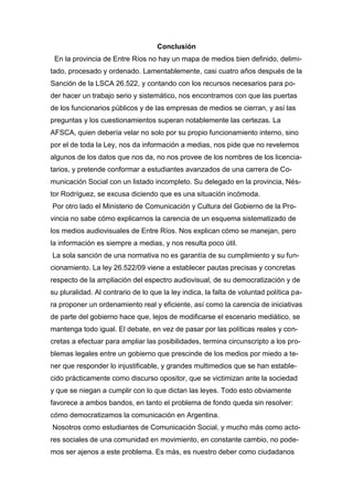 Conclusión
En la provincia de Entre Ríos no hay un mapa de medios bien definido, delimi-
tado, procesado y ordenado. Lamentablemente, casi cuatro años después de la
Sanción de la LSCA 26.522, y contando con los recursos necesarios para po-
der hacer un trabajo serio y sistemático, nos encontramos con que las puertas
de los funcionarios públicos y de las empresas de medios se cierran, y así las
preguntas y los cuestionamientos superan notablemente las certezas. La
AFSCA, quien debería velar no solo por su propio funcionamiento interno, sino
por el de toda la Ley, nos da información a medias, nos pide que no revelemos
algunos de los datos que nos da, no nos provee de los nombres de los licencia-
tarios, y pretende conformar a estudiantes avanzados de una carrera de Co-
municación Social con un listado incompleto. Su delegado en la provincia, Nés-
tor Rodríguez, se excusa diciendo que es una situación incómoda.
Por otro lado el Ministerio de Comunicación y Cultura del Gobierno de la Pro-
vincia no sabe cómo explicarnos la carencia de un esquema sistematizado de
los medios audiovisuales de Entre Ríos. Nos explican cómo se manejan, pero
la información es siempre a medias, y nos resulta poco útil.
La sola sanción de una normativa no es garantía de su cumplimiento y su fun-
cionamiento. La ley 26.522/09 viene a establecer pautas precisas y concretas
respecto de la ampliación del espectro audiovisual, de su democratización y de
su pluralidad. Al contrario de lo que la ley indica, la falta de voluntad política pa-
ra proponer un ordenamiento real y eficiente, así como la carencia de iniciativas
de parte del gobierno hace que, lejos de modificarse el escenario mediático, se
mantenga todo igual. El debate, en vez de pasar por las políticas reales y con-
cretas a efectuar para ampliar las posibilidades, termina circunscripto a los pro-
blemas legales entre un gobierno que prescinde de los medios por miedo a te-
ner que responder lo injustificable, y grandes multimedios que se han estable-
cido prácticamente como discurso opositor, que se victimizan ante la sociedad
y que se niegan a cumplir con lo que dictan las leyes. Todo esto obviamente
favorece a ambos bandos, en tanto el problema de fondo queda sin resolver:
cómo democratizamos la comunicación en Argentina.
Nosotros como estudiantes de Comunicación Social, y mucho más como acto-
res sociales de una comunidad en movimiento, en constante cambio, no pode-
mos ser ajenos a este problema. Es más, es nuestro deber como ciudadanos
 