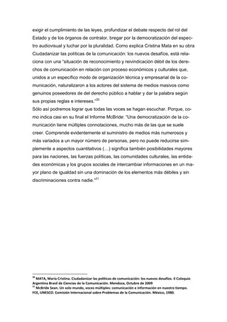 exigir el cumplimiento de las leyes, profundizar el debate respecto del rol del
Estado y de los órganos de contralor, bregar por la democratización del espec-
tro audiovisual y luchar por la pluralidad. Como explica Cristina Mata en su obra
Ciudadanizar las políticas de la comunicación: los nuevos desafíos, está rela-
ciona con una “situación de reconocimiento y reivindicación débil de los dere-
chos de comunicación en relación con proceso económicos y culturales que,
unidos a un específico modo de organización técnica y empresarial de la co-
municación, naturalizaron a los actores del sistema de medios masivos como
genuinos poseedores de del derecho público a hablar y dar la palabra según
sus propias reglas e intereses.”20
Sólo así podremos lograr que todas las voces se hagan escuchar. Porque, co-
mo indica casi en su final el Informe McBride: “Una democratización de la co-
municación tiene múltiples connotaciones, mucho más de las que se suele
creer. Comprende evidentemente el suministro de medios más numerosos y
más variados a un mayor número de personas, pero no puede reducirse sim-
plemente a aspectos cuantitativos (…) significa también posibilidades mayores
para las naciones, las fuerzas políticas, las comunidades culturales, las entida-
des económicas y los grupos sociales de intercambiar informaciones en un ma-
yor plano de igualdad sin una dominación de los elementos más débiles y sin
discriminaciones contra nadie.”21
20
MATA, María Cristina. Ciudadanizar las políticas de comunicación: los nuevos desafíos. II Coloquio
Argentina Brasil de Ciencias de la Comunicación. Mendoza, Octubre de 2009
21
McBride Sean. Un solo mundo, voces múltiples: comunicación e información en nuestro tiempo.
FCE, UNESCO. Comisión Internacional sobre Problemas de la Comunicación. México, 1980.
 