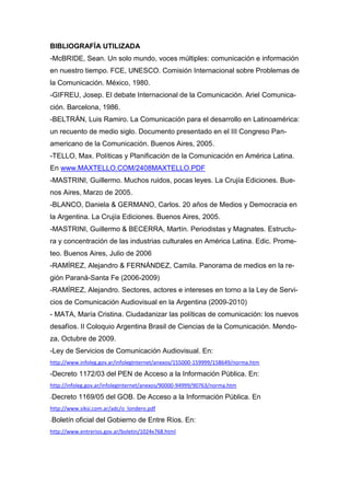 BIBLIOGRAFÍA UTILIZADA
-McBRIDE, Sean. Un solo mundo, voces múltiples: comunicación e información
en nuestro tiempo. FCE, UNESCO. Comisión Internacional sobre Problemas de
la Comunicación. México, 1980.
-GIFREU, Josep. El debate Internacional de la Comunicación. Ariel Comunica-
ción. Barcelona, 1986.
-BELTRÁN, Luis Ramiro. La Comunicación para el desarrollo en Latinoamérica:
un recuento de medio siglo. Documento presentado en el III Congreso Pan-
americano de la Comunicación. Buenos Aires, 2005.
-TELLO, Max. Políticas y Planificación de la Comunicación en América Latina.
En www.MAXTELLO.COM/2408MAXTELLO.PDF
-MASTRINI, Guillermo. Muchos ruidos, pocas leyes. La Crujía Ediciones. Bue-
nos Aires, Marzo de 2005.
-BLANCO, Daniela & GERMANO, Carlos. 20 años de Medios y Democracia en
la Argentina. La Crujía Ediciones. Buenos Aires, 2005.
-MASTRINI, Guillermo & BECERRA, Martín. Periodistas y Magnates. Estructu-
ra y concentración de las industrias culturales en América Latina. Edic. Prome-
teo. Buenos Aires, Julio de 2006
-RAMÍREZ, Alejandro & FERNÁNDEZ, Camila. Panorama de medios en la re-
gión Paraná-Santa Fe (2006-2009)
-RAMÍREZ, Alejandro. Sectores, actores e intereses en torno a la Ley de Servi-
cios de Comunicación Audiovisual en la Argentina (2009-2010)
- MATA, María Cristina. Ciudadanizar las políticas de comunicación: los nuevos
desafíos. II Coloquio Argentina Brasil de Ciencias de la Comunicación. Mendo-
za, Octubre de 2009.
-Ley de Servicios de Comunicación Audiovisual. En:
http://www.infoleg.gov.ar/infolegInternet/anexos/155000-159999/158649/norma.htm
-Decreto 1172/03 del PEN de Acceso a la Información Pública. En:
http://infoleg.gov.ar/infolegInternet/anexos/90000-94999/90763/norma.htm
-Decreto 1169/05 del GOB. De Acceso a la Información Pública. En
http://www.siksi.com.ar/adc/o_londero.pdf
-Boletín oficial del Gobierno de Entre Ríos. En:
http://www.entrerios.gov.ar/boletin/1024x768.html
 