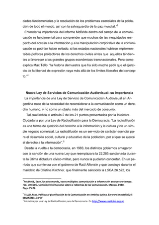dades fundamentales y la resolución de los problemas esenciales de la pobla-
ción de todo el mundo, así con la salvaguardia de la paz mundial.”3
Entender la importancia del informe McBride dentro del campo de la comuni-
cación es fundamental para comprender que muchas de las inequidades res-
pecto del acceso a la información y a la manipulación corporativa de la comuni-
cación se podrían haber evitado, si los estados nacionales hubiese implemen-
tados políticas protectoras de los derechos civiles antes que aquellas tendien-
tes a favorecer a los grandes grupos económicos transnacionales. Pero como
explica Max Tello: “la historia demuestra que ha sido mucho pedir que el ejerci-
cio de la libertad de expresión vaya más allá de los límites liberales del concep-
to.”4
Nueva Ley de Servicios de Comunicación Audiovisual: su importancia
La importancia de una Ley de Servicio de Comunicación Audiovisual en Ar-
gentina nace de la necesidad de reconsiderar a la comunicación como un dere-
cho humano, y no como un objeto más del mercado de consumo.
Tal cual indica el artículo 2 de los 21 puntos presentados por la Iniciativa
Ciudadana por una Ley de Radiodifusión para la Democracia, “La radiodifusión
es una forma de ejercicio del derecho a la información y la cultura y no un sim-
ple negocio comercial. La radiodifusión es un ser-vicio de carácter esencial pa-
ra el desarrollo social, cultural y educativo de la población, por el que se ejerce
el derecho a la información”.5
Desde la vuelta a la democracia, en 1983, los distintos gobiernos amagaron
con la sanción de una nueva Ley que reemplazara la 22.285 sancionada duran-
te la última dictadura cívico-militar, pero nunca la pudieron concretar. En un pe-
ríodo que comienza con el gobierno de Raúl Alfonsín y que concluye durante el
mandato de Cristina Kirchner, que finalmente sancionó la LSCA 26.522, los
3
McBRIDE, Sean. Un solo mundo, voces múltiples: comunicación e información en nuestro tiempo.
FCE, UNESCO, Comisión Internacional sobre p`roblemas de las Comunicación, México, 1980.
Págs. 75-76
4
TELLO, Max. Políticas y planificación de la Comunicación en América Latina. En www.maxtello/24-
08MAXTELLO.PDF
5
Iniciativa por una Ley de Radiodifusión para la Democracia. En http://www.coalicion.org.ar
 