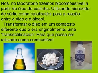 Nós, no laboratório fizemos biocombustível a partir de óleo de cozinha. Utilizando hidróxido de sódio como catalisador para a reação entre o óleo e a álcool.   Transformar o óleo em um composto diferente que o era originalmente: uma “transectificacion”.Para que possa ser utilizado como combustível   