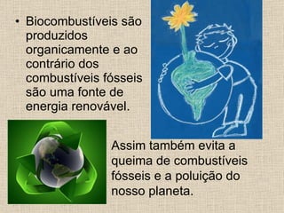 Biocombustíveis são produzidos organicamente e ao contrário dos combustíveis fósseis são uma fonte de energia renovável.   Assim também evita a queima de combustíveis fósseis e a poluição do nosso planeta.   