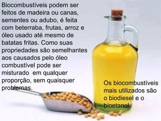 Biocombustíveis podem ser feitos de madeira ou canas, sementes ou adubo, é feita com beterraba, frutas, arroz e óleo usado até mesmo de batatas fritas. Como suas propriedades são semelhantes aos causados pelo ​​óleo combustível pode ser misturado  em qualquer proporção, sem quaisquer problemas.  Os biocombustíveis mais utilizados são o biodiesel e o bioetanol. 