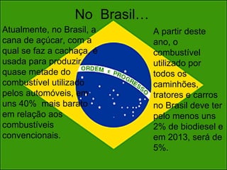 No  Brasil… Atualmente, no Brasil, a cana de açúcar, com a qual se faz a cachaça, é usada para produzir quase metade do combustível utilizado pelos automóveis, em uns 40%  mais barato em relação aos combustíveis convencionais.  A partir deste ano, o combustível utilizado por todos os caminhões, tratores e carros no Brasil deve ter pelo menos uns 2% de biodiesel e em 2013, será de 5%.   