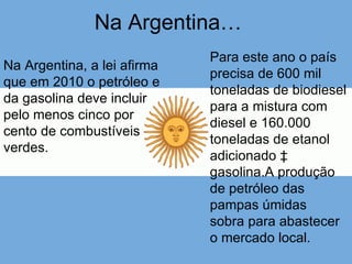 Na Argentina… Na Argentina, a lei afirma que em 2010 o petróleo e da gasolina deve incluir pelo menos cinco por cento de combustíveis verdes.  Para este ano o país precisa de 600 mil toneladas de biodiesel para a mistura com diesel e 160.000 toneladas de etanol adicionado à gasolina.A produção de petróleo das pampas úmidas  sobra para abastecer o mercado local. 