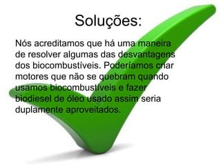 Soluções:   Nós acreditamos que há uma maneira de resolver algumas das desvantagens dos biocombustíveis. Poderíamos criar motores que não se quebram quando usamos biocombustíveis e fazer biodiesel de óleo usado assim seria duplamente aproveitados. 