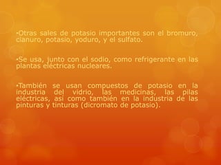 •Otras sales de potasio importantes son el bromuro,
cianuro, potasio, yoduro, y el sulfato.

•Se usa, junto con el sodio, como refrigerante en las
plantas eléctricas nucleares.

•También se usan compuestos de potasio en la
industria del vidrio, las medicinas, las pilas
eléctricas, así como también en la industria de las
pinturas y tinturas (dicromato de potasio).
 