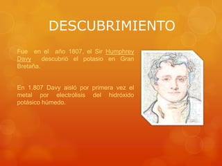 DESCUBRIMIENTO
Fue en el año 1807, el Sir Humphrey
Davy     descubrió el potasio en Gran
Bretaña.


En 1.807 Davy aisló por primera vez el
metal por electrólisis del hidróxido
potásico húmedo.
 