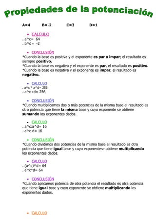 A=4         B=-2          C=3           D=1

   • CALCULO
. a^c= 64
. b^d= -2

   • CONCLUSIÓN
*Cuando la base es positiva y el exponente es par o impar; el resultado es
siempre positivo.
*Cuando la base es negativa y el exponente es par, el resultado es positivo.
*Cuando la base es negativa y el exponente es impar, el resultado es
negativo.

   • CALCULO
. a^c * a^d= 256
. a^c+d= 256

   • CONCLUSIÓN
*Cuando multiplicamos dos o más potencias de la misma base el resultado es
otra potencia que tiene la misma base y cuyo exponente se obtiene
sumando los exponentes dados.

   •  CALCULO
. a^c:a^d= 16
. a^c-d= 16

   • CONCLUSIÓN
*Cuando dividimos dos potencias de la misma base el resultado es otra
potencia que tiene igual base y cuyo exponentese obtiene multiplicando
los exponentes dados.

    • CALCULO
. (a^c)^d= 64
. a^c*d= 64

  • CONCLUSIÓN
*Cuando aplicamos potencia de otra potencia el resultado es otra potencia
que tiene igual base y cuyo exponente se obtiene multiplicando los
exponentes dados.




   • CALCULO
 