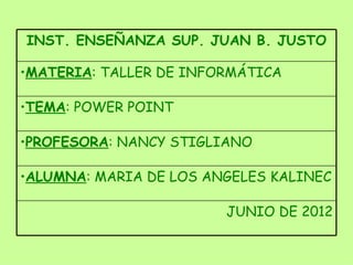 INST. ENSEÑANZA SUP. JUAN B. JUSTO

•MATERIA: TALLER DE INFORMÁTICA

•TEMA: POWER POINT

•PROFESORA: NANCY STIGLIANO

•ALUMNA: MARIA DE LOS ANGELES KALINEC

                        JUNIO DE 2012
 