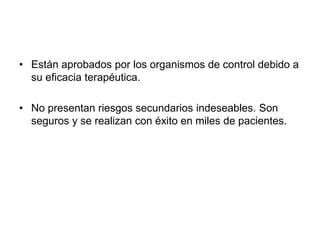 • Están aprobados por los organismos de control debido a 
su eficacia terapéutica. 
• No presentan riesgos secundarios indeseables. Son 
seguros y se realizan con éxito en miles de pacientes. 
 