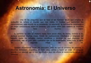 Astronomía: El Universo Una de las preguntas que se hace el ser humano desde que empezó la evolución se refiere al mundo que nos rodea. A medida que aumentan los conocimientos, este mundo se va ampliando. La educación en Astronomía contribuye a un mejor conocimiento sobre el Universo. Los cursos sobre esta materia se imparten desde hace muchos siglos. El Universo ha sido un misterio hasta hace pocos años, de hecho, todavía lo es, aunque sabemos muchas cosas. Desde las explicaciones mitológicas o religiosas del pasado, hasta los actuales medios científicos y técnicos de que disponen los astrónomos, hay un gran salto cualitativo que se ha desarrollado, sobre todo, a partir de la segunda mitad del siglo XX. Quedan muchísimas cosas por descubrir, pero es que el Universo es enorme, o nosotros demasiado pequeños. En todo caso, vamos a hacer un viaje, en lenguaje sencillo y sin alardes, por lo más significativo que nos ofrece el conocimiento actual del Universo . 