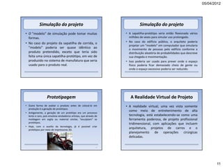 05/04/2012




            Simulação do projeto                                               Simulação do projeto
• O "modelo" de simulação pode tomar muitas                          • A sapatilha-protótipo seria então flexionada vários
  formas.                                                              milhões de vezes para simular uso prolongado.
                                                                     • No caso do edifício público, o arquiteto poderia
• No caso do projeto da sapatilha de corrida, o
                                                                       projetar um "modelo" em computador que simularia
  "modelo" poderia ser quase idêntico ao                               o movimento de pessoas pelo edifício conforme a
  produto pretendido, exceto que teria sido                            distribuição aleatória de probabilidades que descreve
  feita uma única sapatilha-protótipo, em vez de                       sua chegada e movimentação.
  produzido no sistema de manufatura que seria                       • Isso poderia ser usado para prever onde o espaço
  usado para o produto real.                                           físico poderia ficar demasiado cheio de gente ou
                                                                       onde o espaço excessivo poderia ser reduzido.




                   Prototipagem                                         A Realidade Virtual de Projeto
• Outra forma de avaliar o produto antes de colocá-lo em             • A realidade virtual, uma vez vista somente
  produção é a geração de protótipos.
                                                                       como meio de entretenimento de alta
• Antigamente, a geração de um protótipo era um processo
  lento e caro, pois envolvia verdadeiros artistas, que através de     tecnologia, está estabelecendo-se como uma
  moldagem em argila ou material similar, “esculpiam” os               ferramenta poderosa, de projeto profissional
  protótipos.                                                          tridimensional, com aplicações que incluem
• Hoje, com o auxilio da tecnologia, já é possível criar
  protótipos por meio de impressoras 3D.
                                                                       arquitetura, projetos de carros e o
                                                                       planejamento de operações cirúrgicas
                                                                       delicadas.

                                                                45




                                                                                                                                      11
 