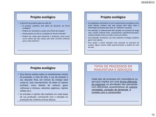 05/04/2012




                Projeto ecológico                                                      Projeto ecológico
• O descarte do produto após sua vida útil.                          • Os projetistas confrontam-se com compromissos complexos entre
   – O produto supérfluo será difícil de descartar de forma            esses fatores, embora não seja sempre fácil obter toda a
     ecológica?                                                        informação necessária para fazer as "melhores" escolhas.
   – Poderia ser reciclado ou usado como fonte de energia?           • Por exemplo, é relativamente fácil projetar um produto de longa
   – Ainda poderia ser útil em condições de Terceiro Mundo?            vida, usando material forte, componentes superdimensionados,
                                                                       ampla proteção contra corrosão e assim por diante.
   – Poderia ser usado para beneficiar o ambiente, assim como
     carros velhos que são usados para fazer arrecifes artificiais   • Sua produção, entretanto, usa mais materiais e energia e poderia
     para a vida marítima?                                             gerar mais rejeitos.
                                                                     • Para ajudar a tomar decisões mais racionais no processo de
                                                                       projeto, alguns setores estão experimentando a análise do ciclo
                                                                       de vida.




                                                                              TIPOS DE PROCESSOS EM
                Projeto ecológico                                             MANUFATURA E SERVIÇOS
• Essa técnica analisa todos os investimentos iniciais
  da produção, o ciclo de vida, o uso do produto e
  seu descarte final, em termos da energia total                           Cada tipo de processo em manufatura ou
  usada (e, mais recentemente, de todos os rejeitos                        serviços implica em uma forma diferente
  emitidos, como dióxido de carbono, gases                                 de organizar as atividades das operações
  sulfurosos e nitrosos, solventes orgânicos, rejeitos                     com diferentes características de volume
  sólidos etc.).                                                           variedade, variação de demanda e
                                                                           contato com o consumidor
• As entradas e rejeitos são avaliados em cada etapa
  de sua produção, começando com a extração ou
  produção das matérias-primas básicas.




                                                                                                                                                 13
 