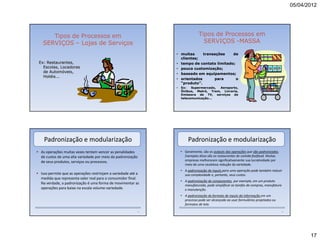 05/04/2012




      Tipos de Processos em                                                   Tipos de Processos em
   SERVIÇOS – Lojas de Serviços                                                 SERVIÇOS -MASSA

                                                               • muitas     transações    de
                                                                 clientes;
 Ex: Restaurantes,                                             • tempo de contato limitado;
   Escolas, Locadoras                                          • pouca customização;
   de Automóveis,                                              • baseado em equipamentos;
   Hotéis...
                                                               • orientados      para       o
                                                                 “produto”.
                                                               •   Ex:   Supermercado, Aeroporto,
                                                                   Ônibus, Metrô, Trem, Livraria,
                                                                   Emissora de TV, serviços de
                                                                   telecomunicação...




    Padronização e modularização                                       Padronização e modularização
• As operações muitas vezes tentam vencer as penalidades           • Geralmente, são os outputs das operações que são padronizados.
  de custos de uma alta variedade por meio da padronização           Exemplos disso são os restaurantes de comida fastfood. Muitas
  de seus produtos, serviços ou processos.                           empresas melhoraram significativamente sua lucratividade por
                                                                     meio de uma cautelosa redução da variedade.
                                                                   • A padronização de inputs para uma operação pode também reduzir
• Isso permite que as operações restrinjam a variedade até a         sua complexidade e, portanto, seus custos.
  medida que representa valor real para o consumidor final.
                                                                   • A padronização de componentes, por exemplo, em um produto
  Na verdade, a padronização é uma forma de movimentar as            manufaturado, pode simplificar as tarefas de compras, manufatura
  operações para baixo na escala volume-variedade.                   e manutenção.
                                                                   • A padronização do formato de inputs da informação em um
                                                                     processo pode ser alcançada ao usar formulários projetados ou
                                                                     formatos de tela.

                                                          71                                                                          72




                                                                                                                                                  17
 