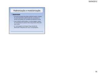 05/04/2012




    Padronização e modularização
• Modularização:
   – O uso de princípios de projeto modular envolve o projeto
     de subcomponentes padronizados de um produto ou
     serviço, que podem ser montados de diferentes formas.
   – Esses módulos padronizados, ou submontagens, podem
     ser produzidos em volume maior, dessa forma reduzindo
     seus custos.
   – Ex: Hamburgueres do Burguer King, Sorvetes do
     McDonald’s, Maçaneta dos carros, Computadores...



                                                                73




                                                                            18
 
