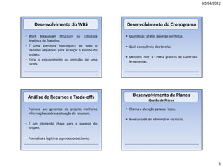 05/04/2012




      Desenvolvimento do WBS                        Desenvolvimento do Cronograma

• Work Breakdown Structure ou Estrutura             • Quando as tarefas deverão ser feitas.
  Analítica do Trabalho.
• É uma estrutura hierárquica de todo o             • Qual a sequência das tarefas.
  trabalho requerido para alcançar o escopo do
  projeto.
                                                    • Métodos Pert e CPM e gráficos de Gantt são
• Evita o esquecimento ou omissão de uma              ferramentas.
  tarefa.

                                               19                                              20




 Análise de Recursos e Trade-offs                       Desenvolvimento de Planos
                                                                   Gestão de Riscos

• Fornece aos gerentes de projeto melhores          • Chama a atenção para os riscos.
  informações sobre a situação de recursos.
                                                    • Necessidade de administrar os riscos.
• É um elemento chave para o sucesso do
  projeto.

• Formaliza e legitima o processo decisório.

                                               21                                              22




                                                                                                            5
 
