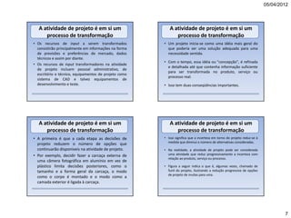 05/04/2012



   A atividade de projeto é em si um                      A atividade de projeto é em si um
      processo de transformação                              processo de transformação
• Os recursos de input a serem transformados           • Um projeto inicia-se como uma idéia mais geral do
  consistirão principalmente em informações na forma     que poderia ser uma solução adequada para uma
  de previsões e preferências de mercado, dados          necessidade sentida.
  técnicos e assim por diante.
                                                       • Com o tempo, essa idéia ou "concepção", é refinada
• Os recursos de input transformadores na atividade
                                                         e detalhada até que contenha informação suficiente
  de projeto incluem pessoal administrativo, de
                                                         para ser transformada no produto, serviço ou
  escritório e técnico, equipamentos de projeto como
                                                         processo real.
  sistema de CAD e talvez equipamentos de
  desenvolvimento e teste.                             • Isso tem duas conseqüências importantes.




   A atividade de projeto é em si um                      A atividade de projeto é em si um
      processo de transformação                              processo de transformação
• A primeira é que a cada etapa as decisões de         • Isso significa que a incerteza em torno do projeto reduz-se à
                                                         medida que diminui o número de alternativas consideradas.
  projeto reduzem o número de opções que
  continuarão disponíveis na atividade de projeto.     • Na realidade, a atividade de projeto pode ser considerada
• Por exemplo, decidir fazer a carcaça externa de        uma atividade que reduz progressivamente a incerteza com
                                                         relação ao produto, serviço ou processo.
  uma câmera fotográfica em alumínio em vez de
  plástico limita decisões posteriores, como o         • Figura a seguir indica o que é, algumas vezes, chamado de
  tamanho e a forma geral da carcaça, o modo             funil do projeto, ilustrando a redução progressiva de opções
                                                         de projeto de muitas para uma.
  como o corpo é montado e o modo como a
  camada exterior é ligada à carcaça.




                                                                                                                                 7
 