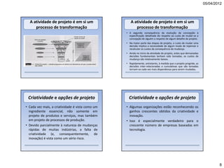 05/04/2012



  A atividade de projeto é em si um                  A atividade de projeto é em si um
     processo de transformação                          processo de transformação
                                                  • A segunda consequência da evolução da concepção à
                                                    especificação detalhada diz respeito ao custo de mudar-se a
                                                    concepção de alguém a respeito de algum detalhe do projeto.
                                                  • Na maior parte das etapas de projeto, o custo de mudar uma
                                                    decisão implica a necessidade de algum modo de repensar e
                                                    recalcular os custos da consequência da mudança.
                                                  • Ainda no início da atividade de projeto, antes que demasiadas
                                                    decisões fundamentais tenham sido tomadas, os custos de
                                                    mudança são relativamente baixos.
                                                  • Rapidamente, entretanto, à medida que o projeto progride, as
                                                    decisões inter-relacionadas e cumulativas que são tomadas
                                                    tornam-se cada vez mais dispendiosas para serem mudadas.




 Criatividade e opções de projeto                   Criatividade e opções de projeto
• Cada vez mais, a criatividade é vista como um   • Algumas organizações estão reconhecendo os
  ingrediente essencial, não somente em             ganhos crescentes obtidos da criatividade e
  projeto de produtos e serviços, mas também        inovação.
  em projeto de processos de produção.            • Isso é especialmente verdadeiro para o
• Devido parcialmente à natureza de mudanças        crescente número de empresas baseadas em
  rápidas de muitas indústrias, a falta de          tecnologia.
  criatividade (e, consequentemente, de
  inovação) é vista como um sério risco.




                                                                                                                            8
 
