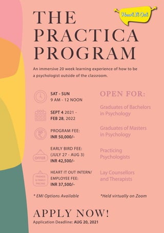 Application Deadline: AUG 20, 2021
THE
PRACTICA
PROGRAM
An immersive 20 week learning experience of how to be
a psychologist outside of the classroom.
APPLY NOW!
PROGRAM FEE:
INR 50,000/-
EARLY BIRD FEE:
(JULY 27 - AUG 3)
INR 42,500/-
HEART IT OUT INTERN/
EMPLOYEE FEE:
INR 37,500/-

   
SEPT 4 2021 -
FEB 28, 2022
SAT - SUN
9 AM - 12 NOON
Graduates of Bachelors
in Psychology
OPEN FOR:
Graduates of Masters
in Psychology
Practicing
Psychologists
Lay Counsellors
and Therapists
OFFER
FRIENDS
 FAMILY
PRICING
 