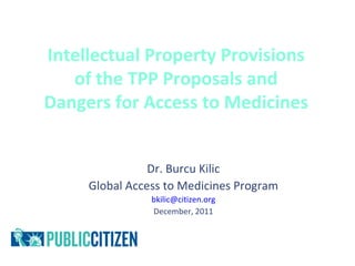 Intellectual Property Provisions
   of the TPP Proposals and
Dangers for Access to Medicines


                Dr. Burcu Kilic
     Global Access to Medicines Program
                bkilic@citizen.org
                December, 2011
 