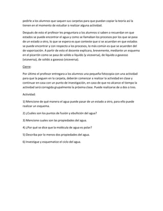 pedirle a los alumnos que saquen sus carpetas para que puedan copiar la teoría así la
tienen en el momento de estudiar o realizar alguna actividad.
Después de esto el profesor les preguntara a los alumnos si saben o recuerdan en que
estados se puede encontrar el agua y como se llamaban los procesos por los que se pasa
de un estado a otro, lo que se espera es que conteste que si se acuerdan en que estados
se puede encontrar y con respecto a los procesos, lo más común es que se acuerden del
de vaporización. A partir de esto el docente explicara, brevemente, mediante un esquema
en el pizarrón como se pasa de solido a líquido (y viceversa), de líquido a gaseoso
(viceversa), de solido a gaseoso (viceversa).
Cierre:
Por último el profesor entregara a los alumnos una pequeña fotocopia con una actividad
para que la peguen en la carpeta, deberán comenzar a realizar la actividad en clase y
continuar en casa con un punto de investigación, en caso de que no alcance el tiempo la
actividad será corregida grupalmente la próxima clase. Puede realizarse de a dos o tres.
Actividad:
1) Mencione de qué manera el agua puede pasar de un estado a otro, para ello puede
realizar un esquema.
2) ¿Cuáles son los puntos de fusión y ebullición del agua?
3) Mencione cuales son las propiedades del agua.
4) ¿Por qué se dice que la molécula de agua es polar?
5) Describa por lo menos dos propiedades del agua.
6) Investigue y esquematice el ciclo del agua.
 