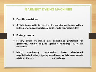 GARMENT DYEING MACHINES
1. Paddle machines
 A high liquor ratio is required for paddle machines, which
is less economical and may limit shade reproducibility.
2. Rotary drums
 Rotary drum machines are sometimes preferred for
garments, which require gentler handling, such as
sweaters.
 Many machinery companies have developed
sophisticated rotary dyeing machines, which incorporate
state-of-the-art technology.
 