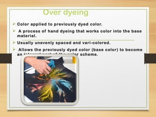 Over dyeing
 Color applied to previously dyed color.
 A process of hand dyeing that works color into the base
material.
 Usually unevenly spaced and vari-colored.
 Allows the previously dyed color (base color) to become
an integral part of the color scheme.
 