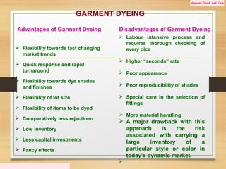 Apparel Finish and Care
GARMENT DYEING
Advantages of Garment Dyeing
 Flexibility towards fast changing
market trends
 Quick response and rapid
turnaround
 Flexibility towards dye shades
and finishes
 Flexibility of lot size
 Flexibility of items to be dyed
 Comparatively less rejectioen
 Low inventory
 Less capital investments
 Fancy effects
Disadvantages of Garment Dyeing
 Labour intensive process and
requires thorough checking of
every pice
 Higher “seconds” rate
 Poor appearance
 Poor reproducibility of shades
 Special care in the selection of
fittings
 More material handling
 A major drawback with this
approach is the risk
associated with carrying a
large inventory of a
particular style or color in
today's dynamic market.

 